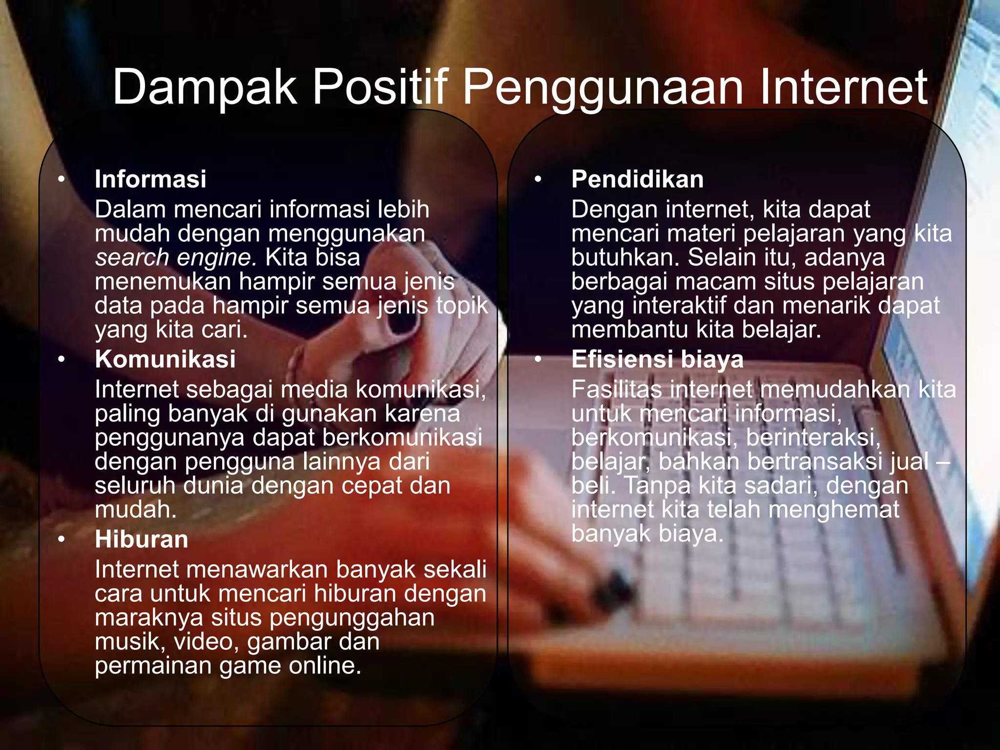 Dampak Positif Penggunaan Internet
•   Informasi                            •   Pendidikan
    Dalam mencari informasi lebih            Dengan internet, kita dapat
    mudah dengan menggunakan                 mencari materi pelajaran yang kita
    search engine. Kita bisa                 butuhkan. Selain itu, adanya
    menemukan hampir semua jenis             berbagai macam situs pelajaran
    data pada hampir semua jenis topik       yang interaktif dan menarik dapat
    yang kita cari.                          membantu kita belajar.
•   Komunikasi                           •   Efisiensi biaya
    Internet sebagai media komunikasi,       Fasilitas internet memudahkan kita
    paling banyak di gunakan karena          untuk mencari informasi,
    penggunanya dapat berkomunikasi          berkomunikasi, berinteraksi,
    dengan pengguna lainnya dari             belajar, bahkan bertransaksi jual –
    seluruh dunia dengan cepat dan           beli. Tanpa kita sadari, dengan
    mudah.                                   internet kita telah menghemat
•   Hiburan                                  banyak biaya.
    Internet menawarkan banyak sekali
    cara untuk mencari hiburan dengan
    maraknya situs pengunggahan
    musik, video, gambar dan
    permainan game online.
 