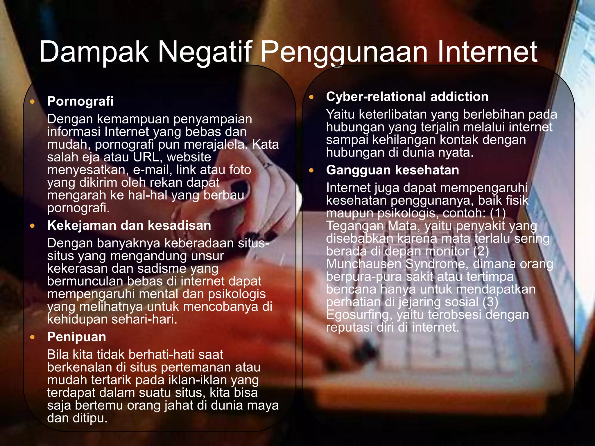 Dampak Negatif Penggunaan Internet
 Pornografi                                Cyber-relational addiction
  Dengan kemampuan penyampaian               Yaitu keterlibatan yang berlebihan pada
  informasi Internet yang bebas dan          hubungan yang terjalin melalui internet
  mudah, pornografi pun merajalela. Kata     sampai kehilangan kontak dengan
  salah eja atau URL, website                hubungan di dunia nyata.
  menyesatkan, e-mail, link atau foto       Gangguan kesehatan
  yang dikirim oleh rekan dapat              Internet juga dapat mempengaruhi
  mengarah ke hal-hal yang berbau            kesehatan penggunanya, baik fisik
  pornografi.                                maupun psikologis, contoh: (1)
 Kekejaman dan kesadisan                    Tegangan Mata, yaitu penyakit yang
  Dengan banyaknya keberadaan situs-         disebabkan karena mata terlalu sering
  situs yang mengandung unsur                berada di depan monitor (2)
  kekerasan dan sadisme yang                 Munchausen Syndrome, dimana orang
  bermunculan bebas di internet dapat        berpura-pura sakit atau tertimpa
  mempengaruhi mental dan psikologis         bencana hanya untuk mendapatkan
  yang melihatnya untuk mencobanya di        perhatian di jejaring sosial (3)
  kehidupan sehari-hari.                     Egosurfing, yaitu terobsesi dengan
                                             reputasi diri di internet.
 Penipuan
  Bila kita tidak berhati-hati saat
  berkenalan di situs pertemanan atau
  mudah tertarik pada iklan-iklan yang
  terdapat dalam suatu situs, kita bisa
  saja bertemu orang jahat di dunia maya
  dan ditipu.
 