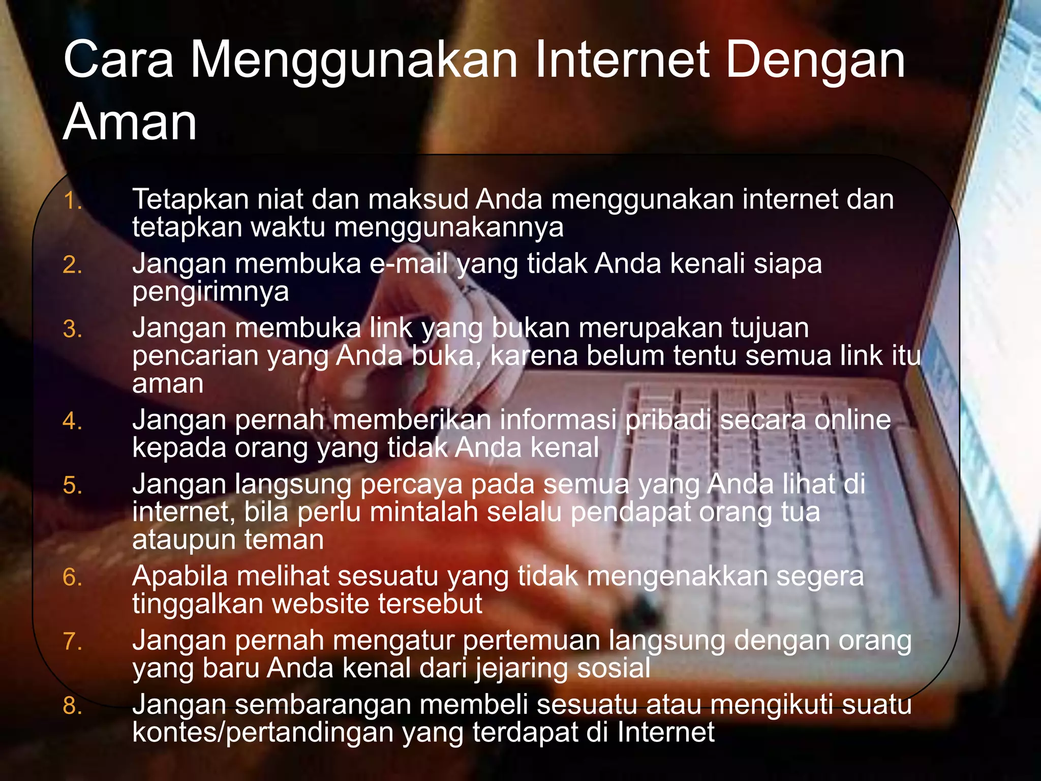 Cara Menggunakan Internet Dengan
Aman
1.   Tetapkan niat dan maksud Anda menggunakan internet dan
     tetapkan waktu menggunakannya
2.   Jangan membuka e-mail yang tidak Anda kenali siapa
     pengirimnya
3.   Jangan membuka link yang bukan merupakan tujuan
     pencarian yang Anda buka, karena belum tentu semua link itu
     aman
4.   Jangan pernah memberikan informasi pribadi secara online
     kepada orang yang tidak Anda kenal
5.   Jangan langsung percaya pada semua yang Anda lihat di
     internet, bila perlu mintalah selalu pendapat orang tua
     ataupun teman
6.   Apabila melihat sesuatu yang tidak mengenakkan segera
     tinggalkan website tersebut
7.   Jangan pernah mengatur pertemuan langsung dengan orang
     yang baru Anda kenal dari jejaring sosial
8.   Jangan sembarangan membeli sesuatu atau mengikuti suatu
     kontes/pertandingan yang terdapat di Internet
 
