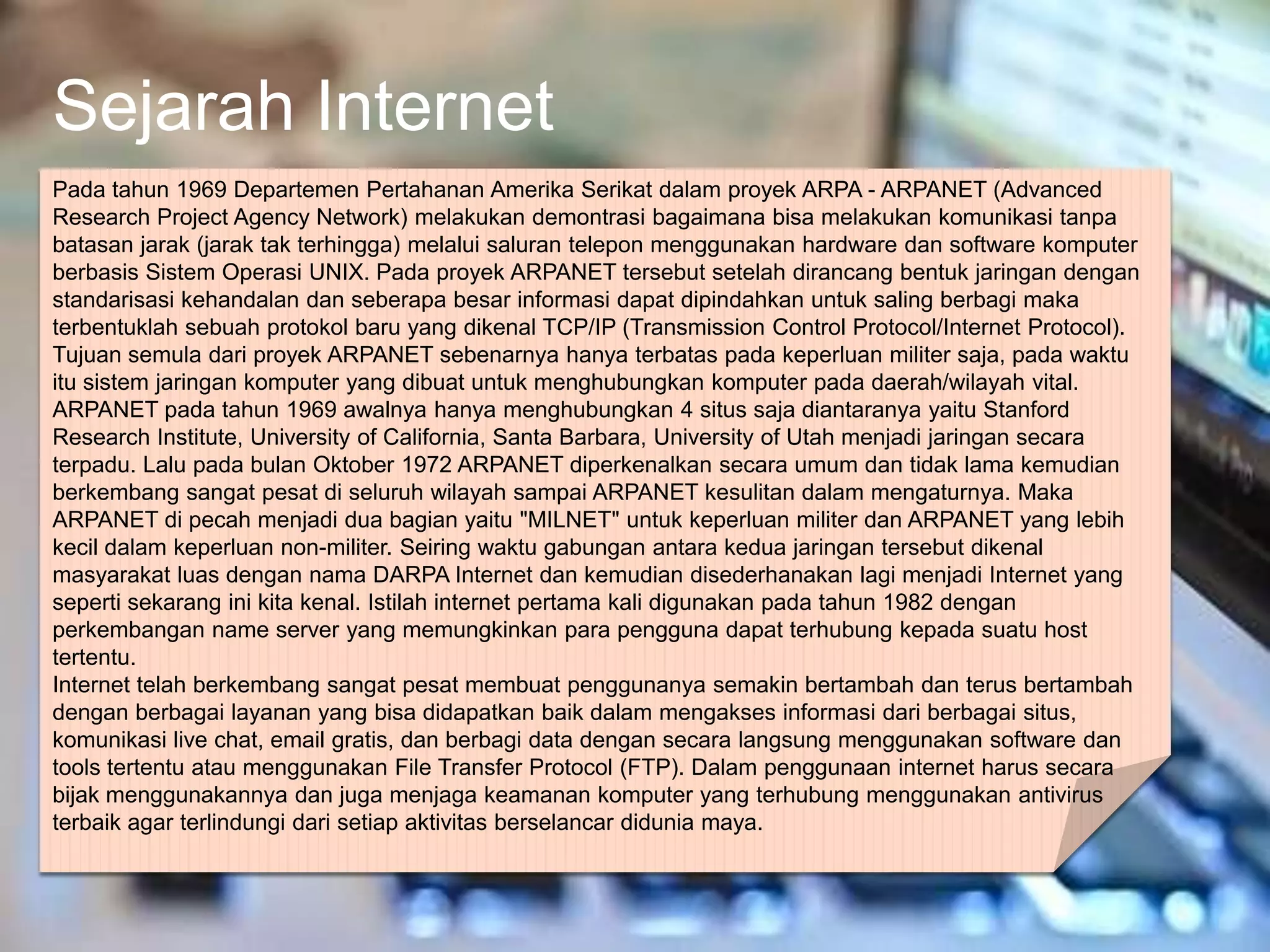 Sejarah Internet
Pada tahun 1969 Departemen Pertahanan Amerika Serikat dalam proyek ARPA - ARPANET (Advanced
Research Project Agency Network) melakukan demontrasi bagaimana bisa melakukan komunikasi tanpa
batasan jarak (jarak tak terhingga) melalui saluran telepon menggunakan hardware dan software komputer
berbasis Sistem Operasi UNIX. Pada proyek ARPANET tersebut setelah dirancang bentuk jaringan dengan
standarisasi kehandalan dan seberapa besar informasi dapat dipindahkan untuk saling berbagi maka
terbentuklah sebuah protokol baru yang dikenal TCP/IP (Transmission Control Protocol/Internet Protocol).
Tujuan semula dari proyek ARPANET sebenarnya hanya terbatas pada keperluan militer saja, pada waktu
itu sistem jaringan komputer yang dibuat untuk menghubungkan komputer pada daerah/wilayah vital.
ARPANET pada tahun 1969 awalnya hanya menghubungkan 4 situs saja diantaranya yaitu Stanford
Research Institute, University of California, Santa Barbara, University of Utah menjadi jaringan secara
terpadu. Lalu pada bulan Oktober 1972 ARPANET diperkenalkan secara umum dan tidak lama kemudian
berkembang sangat pesat di seluruh wilayah sampai ARPANET kesulitan dalam mengaturnya. Maka
ARPANET di pecah menjadi dua bagian yaitu "MILNET" untuk keperluan militer dan ARPANET yang lebih
kecil dalam keperluan non-militer. Seiring waktu gabungan antara kedua jaringan tersebut dikenal
masyarakat luas dengan nama DARPA Internet dan kemudian disederhanakan lagi menjadi Internet yang
seperti sekarang ini kita kenal. Istilah internet pertama kali digunakan pada tahun 1982 dengan
perkembangan name server yang memungkinkan para pengguna dapat terhubung kepada suatu host
tertentu.
Internet telah berkembang sangat pesat membuat penggunanya semakin bertambah dan terus bertambah
dengan berbagai layanan yang bisa didapatkan baik dalam mengakses informasi dari berbagai situs,
komunikasi live chat, email gratis, dan berbagi data dengan secara langsung menggunakan software dan
tools tertentu atau menggunakan File Transfer Protocol (FTP). Dalam penggunaan internet harus secara
bijak menggunakannya dan juga menjaga keamanan komputer yang terhubung menggunakan antivirus
terbaik agar terlindungi dari setiap aktivitas berselancar didunia maya.
 