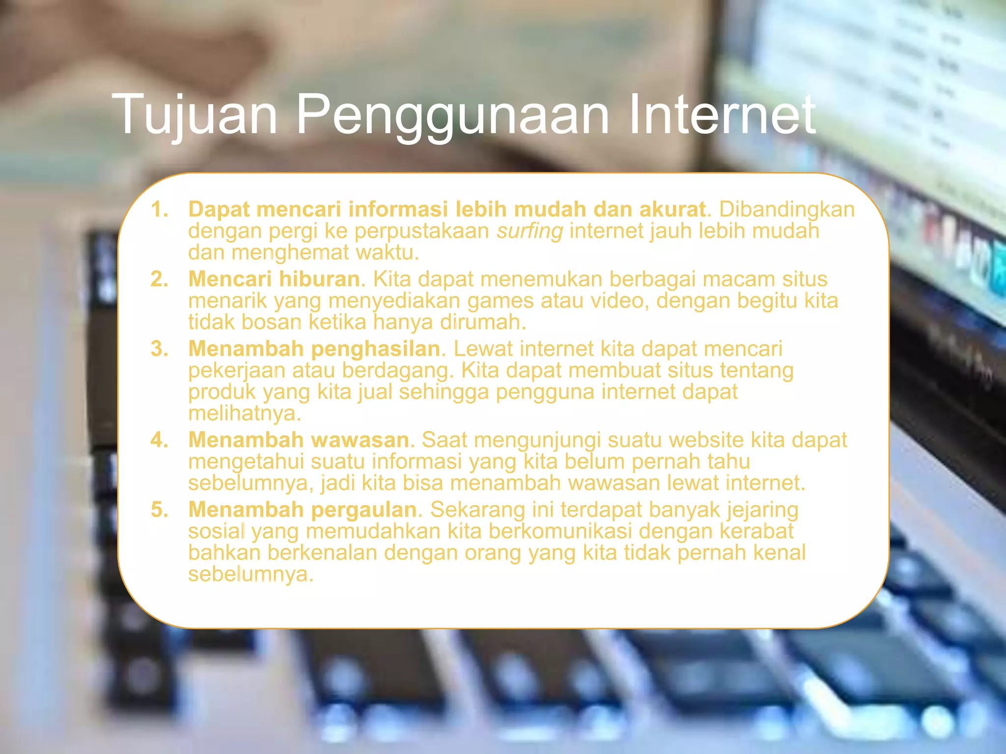 Tujuan Penggunaan Internet
 1. Dapat mencari informasi lebih mudah dan akurat. Dibandingkan
    dengan pergi ke perpustakaan surfing internet jauh lebih mudah
    dan menghemat waktu.
 2. Mencari hiburan. Kita dapat menemukan berbagai macam situs
    menarik yang menyediakan games atau video, dengan begitu kita
    tidak bosan ketika hanya dirumah.
 3. Menambah penghasilan. Lewat internet kita dapat mencari
    pekerjaan atau berdagang. Kita dapat membuat situs tentang
    produk yang kita jual sehingga pengguna internet dapat
    melihatnya.
 4. Menambah wawasan. Saat mengunjungi suatu website kita dapat
    mengetahui suatu informasi yang kita belum pernah tahu
    sebelumnya, jadi kita bisa menambah wawasan lewat internet.
 5. Menambah pergaulan. Sekarang ini terdapat banyak jejaring
    sosial yang memudahkan kita berkomunikasi dengan kerabat
    bahkan berkenalan dengan orang yang kita tidak pernah kenal
    sebelumnya.
 