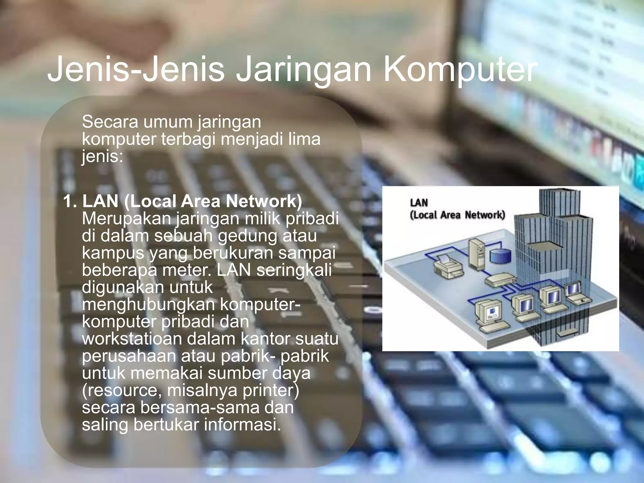 Jenis-Jenis Jaringan Komputer
  Secara umum jaringan
  komputer terbagi menjadi lima
  jenis:

1. LAN (Local Area Network)
   Merupakan jaringan milik pribadi
   di dalam sebuah gedung atau
   kampus yang berukuran sampai
   beberapa meter. LAN seringkali
   digunakan untuk
   menghubungkan komputer-
   komputer pribadi dan
   workstatioan dalam kantor suatu
   perusahaan atau pabrik- pabrik
   untuk memakai sumber daya
   (resource, misalnya printer)
   secara bersama-sama dan
   saling bertukar informasi.
 