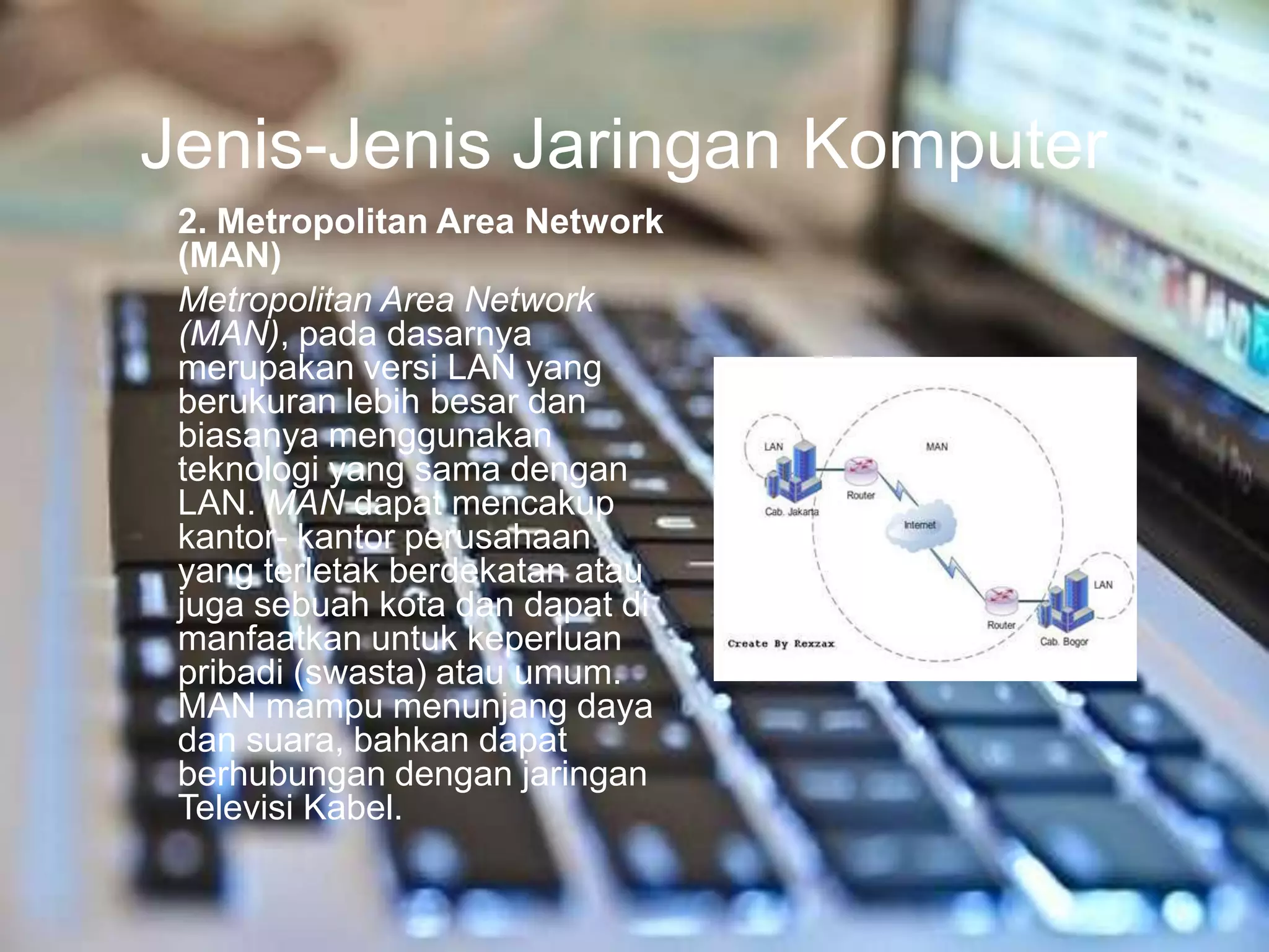 Jenis-Jenis Jaringan Komputer
 2. Metropolitan Area Network
 (MAN)
 Metropolitan Area Network
 (MAN), pada dasarnya
 merupakan versi LAN yang
 berukuran lebih besar dan
 biasanya menggunakan
 teknologi yang sama dengan
 LAN. MAN dapat mencakup
 kantor- kantor perusahaan
 yang terletak berdekatan atau
 juga sebuah kota dan dapat di
 manfaatkan untuk keperluan
 pribadi (swasta) atau umum.
 MAN mampu menunjang daya
 dan suara, bahkan dapat
 berhubungan dengan jaringan
 Televisi Kabel.
 