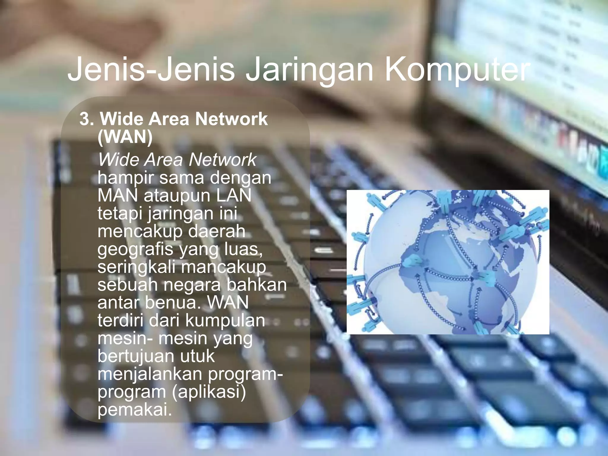 Jenis-Jenis Jaringan Komputer
3. Wide Area Network
   (WAN)
   Wide Area Network
   hampir sama dengan
   MAN ataupun LAN
   tetapi jaringan ini
   mencakup daerah
   geografis yang luas,
   seringkali mancakup
   sebuah negara bahkan
   antar benua. WAN
   terdiri dari kumpulan
   mesin- mesin yang
   bertujuan utuk
   menjalankan program-
   program (aplikasi)
   pemakai.
 