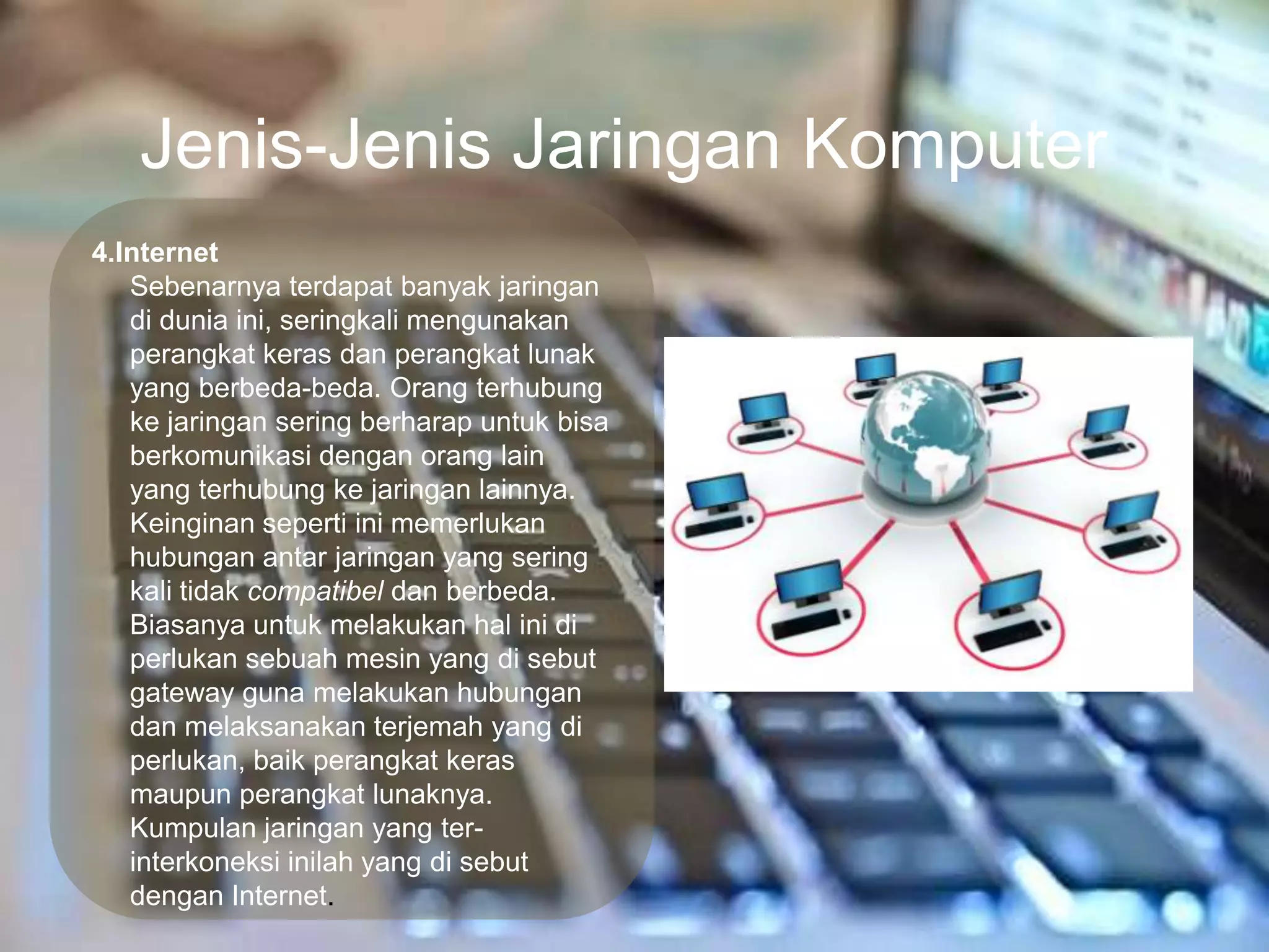 Jenis-Jenis Jaringan Komputer
4.Internet
   Sebenarnya terdapat banyak jaringan
   di dunia ini, seringkali mengunakan
   perangkat keras dan perangkat lunak
   yang berbeda-beda. Orang terhubung
   ke jaringan sering berharap untuk bisa
   berkomunikasi dengan orang lain
   yang terhubung ke jaringan lainnya.
   Keinginan seperti ini memerlukan
   hubungan antar jaringan yang sering
   kali tidak compatibel dan berbeda.
   Biasanya untuk melakukan hal ini di
   perlukan sebuah mesin yang di sebut
   gateway guna melakukan hubungan
   dan melaksanakan terjemah yang di
   perlukan, baik perangkat keras
   maupun perangkat lunaknya.
   Kumpulan jaringan yang ter-
   interkoneksi inilah yang di sebut
   dengan Internet.
 