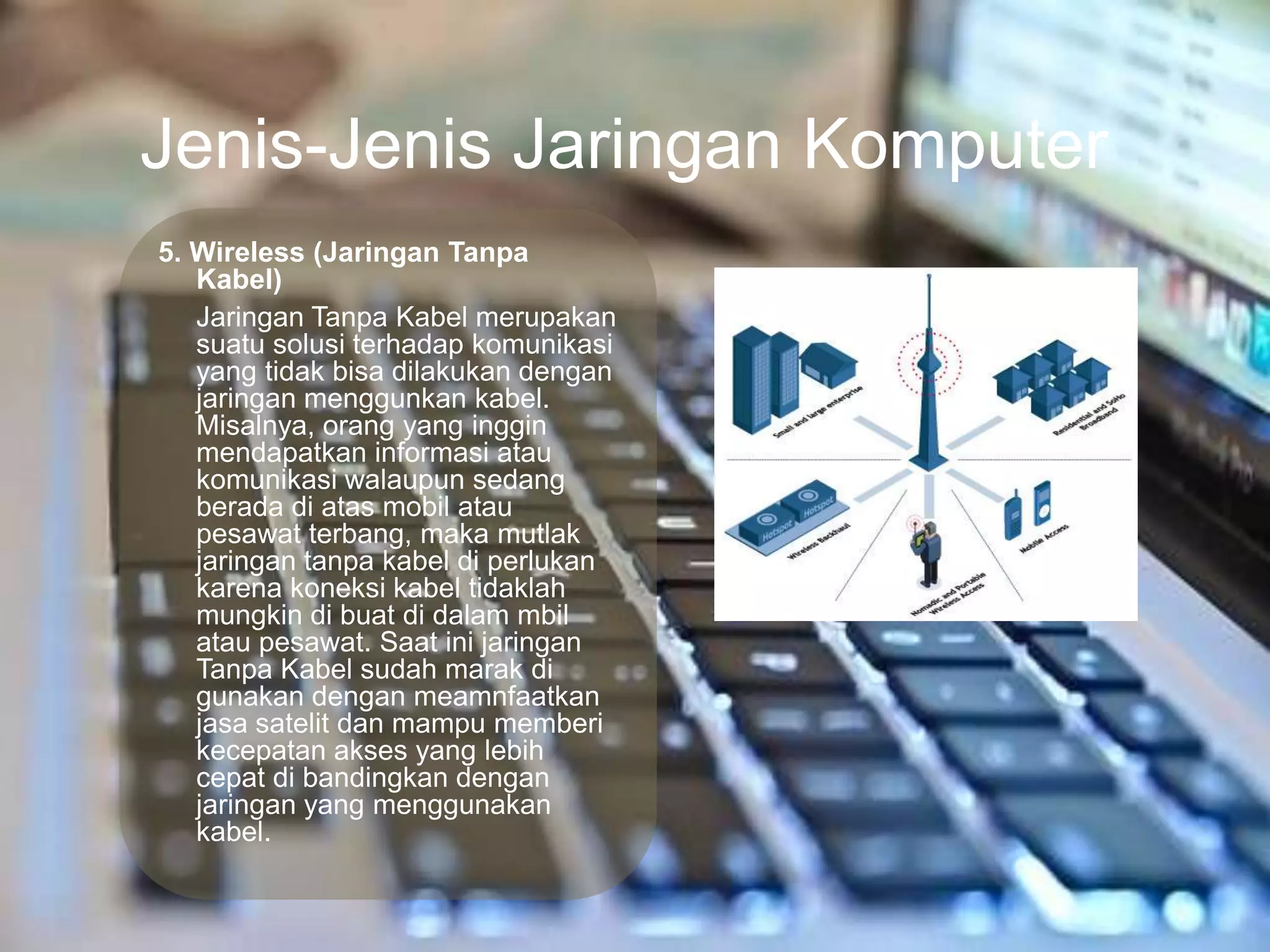Jenis-Jenis Jaringan Komputer
5. Wireless (Jaringan Tanpa
   Kabel)
   Jaringan Tanpa Kabel merupakan
   suatu solusi terhadap komunikasi
   yang tidak bisa dilakukan dengan
   jaringan menggunkan kabel.
   Misalnya, orang yang inggin
   mendapatkan informasi atau
   komunikasi walaupun sedang
   berada di atas mobil atau
   pesawat terbang, maka mutlak
   jaringan tanpa kabel di perlukan
   karena koneksi kabel tidaklah
   mungkin di buat di dalam mbil
   atau pesawat. Saat ini jaringan
   Tanpa Kabel sudah marak di
   gunakan dengan meamnfaatkan
   jasa satelit dan mampu memberi
   kecepatan akses yang lebih
   cepat di bandingkan dengan
   jaringan yang menggunakan
   kabel.
 