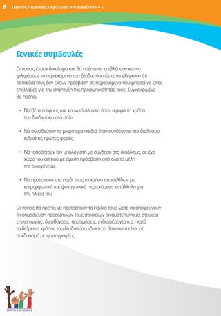 8   Οδηγός Παιδικής Ασφάλειας στο Διαδίκτυο – II




     Γενικές συμβουλές
     Οι γονείς έχουν δικαίωμα και θα πρέπει να επιβλέπουν και να
     φιλτράρουν το περιεχόμενο του Διαδικτύου ώστε να ελέγχουν ότι
     τα παιδιά τους δεν έχουν πρόσβαση σε περιεχόμενο που μπορεί να είναι
     επιβλαβές για την ανάπτυξη της προσωπικότητάς τους. Συγκεκριμένα
     θα πρέπει:

       • Να θέτουν όρους και χρονικά πλαίσια όσον αφορά τη χρήση
         του διαδικτύου στο σπίτι.

       • Να συνοδεύουν τα μικρότερα παιδιά όταν συνδέονται στο διαδίκτυο,
         ειδικά τις πρώτες φορές.

       • Να τοποθετούν τον υπολογιστή με σύνδεση στο διαδίκτυο, σε ένα
         χώρο του σπιτιού με άμεση πρόσβαση από όλα τα μέλη
         της οικογένειας.

       • Να προτείνουν στο παιδί τους τη χρήση ιστοσελίδων με
         επιμορφωτικό και ψυχαγωγικό περιεχόμενο κατάλληλο για
         την ηλικία του.

     Οι γονείς θα πρέπει να προτρέπουν τα παιδιά τους ώστε να αποφεύγουν
     τη δημοσίευση προσωπικών τους στοιχείων (ονοματεπώνυμο, στοιχεία
     επικοινωνίας, διευθύνσεις, προτιμήσεις, ενδιαφέροντα κ.α.) κατά
     τη διάρκεια χρήσης του διαδικτύου, ιδιαίτερα όταν αυτά είναι σε
     συνδυασμό με φωτογραφίες.
 
