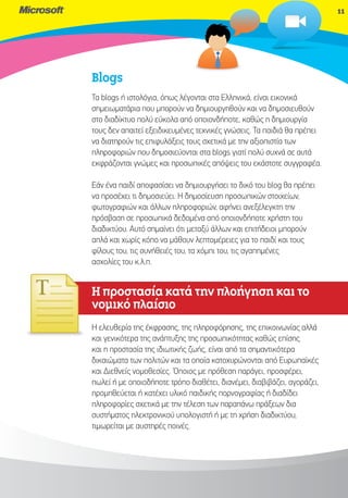 11




Blogs
Τα blogs ή ιστολόγια, όπως λέγονται στα Ελληνικά, είναι εικονικά
σημειωματάρια που μπορούν να δημιουργηθούν και να δημοσιευθούν
στο διαδίκτυο πολύ εύκολα από οποιονδήποτε, καθώς η δημιουργία
τους δεν απαιτεί εξειδικευμένες τεχνικές γνώσεις. Τα παιδιά θα πρέπει
να διατηρούν τις επιφυλάξεις τους σχετικά με την αξιοπιστία των
πληροφοριών που δημοσιεύονται στα blogs γιατί πολύ συχνά σε αυτά
εκφράζονται γνώμες και προσωπικές απόψεις του εκάστοτε συγγραφέα.

Εάν ένα παιδί αποφασίσει να δημιουργήσει το δικό του blog θα πρέπει
να προσέχει τι δημοσιεύει. Η δημοσίευση προσωπικών στοιχείων,
φωτογραφιών και άλλων πληροφοριών, αφήνει ανεξέλεγκτη την
πρόσβαση σε προσωπικά δεδομένα από οποιονδήποτε χρήστη του
διαδικτύου. Αυτό σημαίνει ότι μεταξύ άλλων και επιτήδειοι μπορούν
απλά και χωρίς κόπο να μάθουν λεπτομέρειες για το παιδί και τους
φίλους του, τις συνήθειές του, τα χόμπι του, τις αγαπημένες
ασχολίες του κ.λ.π.


Η προστασία κατά την πλοήγηση και το
νο
νομικό πλαίσιο
Ηε ελευθερία της έκφρασης, της πληροφόρησης, της επικοινωνίας αλλά
και γενικότερα της ανάπτυξης της προσωπικότητας καθώς επίσης
και η προστασία της ιδιωτικής ζωής, είναι από τα σημαντικότερα
δικαιώματα των πολιτών και τα οποία κατοχυρώνονται από Ευρωπαϊκές
και Διεθνείς νομοθεσίες. Όποιος με πρόθεση παράγει, προσφέρει,
πωλεί ή με οποιοδήποτε τρόπο διαθέτει, διανέμει, διαβιβάζει, αγοράζει,
προμηθεύεται ή κατέχει υλικό παιδικής πορνογραφίας ή διαδίδει
πληροφορίες σχετικά με την τέλεση των παραπάνω πράξεων δια
συστήματος ηλεκτρονικού υπολογιστή ή με τη χρήση διαδικτύου,
τιμωρείται με αυστηρές ποινές.
 