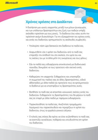 21




Χρόνος χρήσης στο Διαδίκτυο
Η διατήρηση μια υγιούς ισορροπίας μεταξύ των μέσων ψυχαγωγίας
                                                         αγωγίας
και των υπόλοιπων δραστηριοτήτων στις ζωές των παιδιών υπήρξε
ανέκαθεν πρόκληση για τους γονείς. Το διαδίκτυο έχει κάνει αυτήν την
πρόκληση ακόμη δυσκολότερη. Για την εξισορρόπηση του χρόνου εντός
και εκτός του διαδικτύου χρησιμοποιείτε τις ακόλουθες συμβουλές:

 • Υπολογίστε πόση ώρα δαπανούν στο διαδίκτυο τα παιδιά σας.

 • Αναρωτηθείτε εάν η χρήση του διαδικτύου από το παιδί σας
   επηρεάζει την απόδοσή του στο σχολείο, την υγεία του και
   τις σχέσεις του με τα άλλα μέλη της οικογένειας και τους φίλους.

 • Εάν τα παιδιά σας ενδιαφέρονται αποκλειστικά για διαδικτυακά
   παιχνίδια, δοκιμάστε να τους προτείνετε κάτι σχετικό εκτός
   διαδικτύου.

 • Καθιερώστε την ισορροπία. Ενθαρρύνετε και υποστηρίξτε
   τη συμμετοχή του παιδιού σας σε άλλες δραστηριότητες, ειδικά
   αθλοπαιδιές με άλλα παιδιά και προτείνετε τους να χρησιμοποιούν
   το διαδίκτυο για να υποστηρίξουν τις δραστηριότητες αυτές.

 • Βοηθήστε το παιδί σας να αποκτήσει κοινωνικές σχέσεις εκτός του
   διαδικτύου. Ενθαρρύνετε τις δραστηριότητες που θα φέρουν το παιδί
   σας σε επαφή με άλλα παιδιά με παρόμοια ενδιαφέροντα.

 • Παρακολουθήστε τα παιδιά σας. Αναζητήστε προγράμματα
   λογισμικού που παρακολουθούν και περιορίζουν τη χρήση του
   διαδικτύου, όπως τα εργαλεία γονικού ελέγχου.

 • Ο τελικός σας στόχος θα πρέπει να είναι να βοηθήσετε το παιδί σας
   να αναπτύξει αυτοέλεγχο, πειθαρχία και υπευθυνότητα στη χρήση
   του διαδικτύου.
 