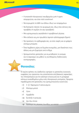 23




 • Η αποστολή ηλεκτρονικού ταχυδρομείου junk ή spam
   απαγορεύεται, και είναι πολύ ενοχλητική.
 • Να συγχωρείτε τα λάθη των άλλων, ιδίως των νεοφερμένων.
 • Να διατηρείτε πάντοτε την ψυχραιμία σας, ιδίως όταν κάποιος σας
   προσβάλει (ή νομίζετε ότι σας προσέβαλε).
 • Μην χρησιμοποιείτε ακατάλληλη ή προσβλητική γλώσσα.
 • Μην στέλνετε και μην προωθείτε άχρηστη αλληλογραφία (Spam)
 • Να προσέχετε την ορθογραφία σας, να είστε σαφής και να γράφετε
   σύντομα μηνύματα.
 • Όταν λαμβάνετε μέρος σε δωμάτια συνομιλίας, μην διακόπτετε τους
   άλλους και μην ξεφεύγετε από το θέμα.
 • Χρησιμοποιήστε φατσούλες για να μεταδώσετε το χιούμορ
   και το σαρκασμό, και μάθετε τις συνηθισμένες διαδικτυακές
   συντομογραφίες.
   συ


Φατ
Φατσούλες
Οι πρώ χρήστες του Διαδικτύου εφηύραν τις φατσούλες (εικονικές
   πρώτοι
εκφρά
εκφράσεις του προσώπου που αποτελούνται από βασικούς χαρακτήρες
του πλ
    πληκτρολογίου) για την καλύτερη επικοινωνία και τη μεταφορά
κάποιων συναισθημάτων μέσω ενός ηλεκτρονικού μηνύματος. Ορισμένα
παραδείγματα από φατσούλες που χρησιμοποιούνται συχνά είναι:
 :-)   ή :) Χαρούμενο ή αστειευόμενο
 ;-)   Κλείσιμο ματιού
 :-(   Λύπη
 :-|   Αμφιβολία
 :-o Έκπληξη ή ανησυχία
 :-x   Δεν λέω τίποτα
 :-p Βγάλσιμο της γλώσσας (συνήθως για αστείο)
 