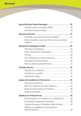 Άμεσα Μηνύματα (Instant Messages)..................................................... 26
      Ανταλλαγή άμεσων μηνυμάτων (MSN) ............................................26
      Ανεπιθύμητα άμεσα μηνύματα...........................................................26
Κοινωνική Δικτύωση .................................................................................. 27
      Ιστοσελίδες κοινωνικής δικτύωσης (Facebook).............................27
      Χρήση ιστοσελίδων κοινωνικής δικτύωσης με μεγαλύτερη
      ασφάλεια .................................................................................................27
Ηλεκτρονικό Ταχυδρομείο (e-Mail) ......................................................... 29
      Ηλεκτρονικό Ταχυδρομείο ..................................................................29
      Απάτες Ηλεκτρονικού Ταχυδρομείου ...............................................29
      Phishing ..................................................................................................30
      Πώς να διακρίνετε μια απάτη ψαρέματος; ......................................30
      Ανεπιθύμητα μηνύματα (Spam).........................................................30
      Απάτη με pharming (παραπλάνηση).................................................31
Παιχνίδια (Games) ...................................................................................... 32
       Παιχνίδια και το Διαδίκτυο..................................................................32
       Τα παιδιά και το παιχνίδι......................................................................32
       Διαδικτυακός τζόγος ............................................................................34
Αγορές από το Διαδίκτυο (e-Commerce) ............................................... 35
      Ηλεκτρονικό κατάστημα ......................................................................35
      Χρήση του Διαδικτύου για αγορά προϊόντων ..................................35
      Χρήση πιστωτικής κάρτας στο Διαδίκτυο.........................................36
      Ασφαλείς ιστοσελίδες ..........................................................................37
Ασφάλεια του Υπολογιστή σας .................................................................. 38
     Βασικά βήματα για την ασφάλεια του υπολογιστή σας ................38
     Εγκατάσταση προγραμμάτων ασφαλείας ........................................38
     Υπηρεσία Ελεγχόμενης Πρόσβασης (Web-Filtering)....................39
     Ρύθμιση και αναβάθμιση του φυλλομετρητή
     (Internet Explorer) ................................................................................40
 