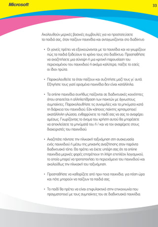 33




Ακολουθούν μερικές βασικές συμβουλές για να προστατεύσετε
τα παιδιά σας, όταν παίζουν παιχνίδια και ανταγωνίζονται στο διαδίκτυο:

 • Οι γονείς πρέπει να εξοικειώνονται με τα παιχνίδια και να γνωρίζουν
   πώς τα παιδιά ξοδεύουν το χρόνο τους στο διαδίκτυο. Προσπαθήστε
   να αναζητήσετε μια σύνοψη ή μια κριτική παρουσίαση του
   περιεχομένου του παιχνιδιού ή ακόμα καλύτερα, παίξτε το εσείς
   οι ίδιοι πρώτα.

 • Παρακολουθείτε τα όταν παίζουν και συζητήστε μαζί τους γι’ αυτά.
   Εξηγήστε τους γιατί ορισμένα παιχνίδια δεν είναι κατάλληλα.

 • Τα online παιχνίδια συνήθως παίζονται σε διαδικτυακές κοινότητες
   όπου απαιτείται η αλληλεπίδραση των παικτών με άγνωστους
   συμπαίκτες. Παρακολουθήστε τις συνομιλίες και τα μηνύματα κατά
   τη διάρκεια του παιχνιδιού. Εάν κάποιος παίκτης χρησιμοποιεί
   ακατάλληλη γλώσσα, ενθαρρύνετε το παιδί σας να σας το αναφέρει
   αμέσως. Γνωρίζοντας το όνομα του χρήστη αυτού θα μπορέσετε
   να αποκλείσετε τα μηνύματά του ή / και να τον αναφέρετε στους
   διαχειριστές του παιχνιδιού.

 • Αναζητάτε πάντοτε την ηλικιακή ταξινόμηση στη συσκευασία
   ενός παιχνιδιού ή μέσω της μηχανής αναζήτησης στον παρόντα
   διαδικτυακό τόπο. Θα πρέπει να έχετε υπόψη σας ότι τα online
   παιχνίδια μερικές φορές επιτρέπουν τη λήψη επιπλέον λογισμικού,
   το οποίο μπορεί να τροποποιήσει το περιεχόμενο του παιχνιδιού και
   ακολούθως την ηλικιακή του ταξινόμηση.

 • Προσπαθήστε να καθορίζετε από πριν ποια παιχνίδια, για πόση ώρα
   και πότε μπορούν να παίζουν τα παιδιά σας.

 • Το παιδί θα πρέπει να είναι επιφυλακτικό στην επικοινωνία που
   πραγματοποιεί με τους συμπαίκτες του σε διαδικτυακά παιχνίδια.
 