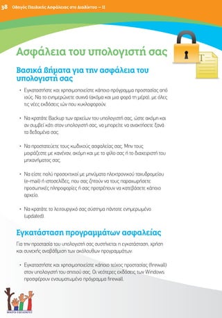 38   Οδηγός Παιδικής Ασφάλειας στο Διαδίκτυο – II




      Ασφάλεια του υπολογιστή σας
                               ας
      Βασικά βήματα για την ασφάλεια του
      υπολογιστή σας
        • Εγκαταστήστε και χρησιμοποιείστε κάποιο πρόγραμμα προστασίας από
          ιούς. Να το ενημερώνετε συχνά (ακόμα και μια φορά τη μέρα), με όλες
          τις νέες εκδόσεις ιών που κυκλοφορούν.

        • Να κρατάτε Backup των αρχείων του υπολογιστή σας, ώστε ακόμη και
          αν συμβεί κάτι στον υπολογιστή σας, να μπορείτε να ανακτήσετε ξανά
          τα δεδομένα σας.

        • Να προστατεύετε τους κωδικούς ασφαλείας σας. Μην τους
          μοιράζεστε με κανέναν, ακόμη και με το φίλο σας ή το διαχειριστή του
          μηχανήματος σας.

        • Να είστε πολύ προσεκτικοί με μηνύματα ηλεκτρονικού ταχυδρομείου
          (e-mail) ή ιστοσελίδες, που σας ζητούν να τους παραχωρήσετε
          προσωπικές πληροφορίες ή σας προτρέπουν να κατεβάσετε κάποιο
          αρχείο.

        • Να κρατάτε το λειτουργικό σας σύστημα πάντοτε ενημερωμένο
          (updated).


      Εγκατάσταση προγραμμάτων ασφαλείας
      Για την προστασία του υπολογιστή σας συστήνεται η εγκατάσταση, χρήση
      και συνεχής αναβάθμιση των ακόλουθων προγραμμάτων:

        • Εγκαταστήστε και χρησιμοποιείστε κάποιο τείχος προστασίας (firewall)
          στον υπολογιστή του σπιτιού σας. Οι νεότερες εκδόσεις των Windows
          προσφέρουν ενσωματωμένο πρόγραμμα firewall.
 