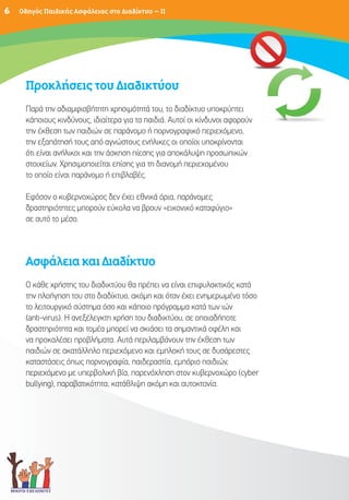 6   Οδηγός Παιδικής Ασφάλειας στο Διαδίκτυο – II




     Προκλήσεις του Διαδικτύου
     Παρά την αδιαμφισβήτητη χρησιμότητά του, το διαδίκτυο υποκρύπτει
     κάποιους κινδύνους, ιδιαίτερα για τα παιδιά. Αυτοί οι κίνδυνοι αφορούν
                                                                         ύν
     την έκθεση των παιδιών σε παράνομο ή πορνογραφικό περιεχόμενο,
     την εξαπάτησή τους από αγνώστους ενήλικες οι οποίοι υποκρίνονται
     ότι είναι ανήλικοι και την άσκηση πίεσης για αποκάλυψη προσωπικών
     στοιχείων. Χρησιμοποιείται επίσης για τη διανομή περιεχομένου
     το οποίο είναι παράνομο ή επιβλαβές.

     Εφόσον ο κυβερνοχώρος δεν έχει εθνικά όρια, παράνομες
     δραστηριότητες μπορούν εύκολα να βρουν «εικονικό καταφύγιο»
     σε αυτό το μέσο.




     Ασφάλεια και Διαδίκτυο
     Ο κάθε χρήστης του διαδικτύου θα πρέπει να είναι επιφυλακτικός κατά
     την πλοήγηση του στο διαδίκτυο, ακόμη και όταν έχει ενημερωμένο τόσο
     το λειτουργικό σύστημα όσο και κάποιο πρόγραμμα κατά των ιών
     (anti-virus). Η ανεξέλεγκτη χρήση του διαδικτύου, σε οποιαδήποτε
     δραστηριότητα και τομέα μπορεί να σκιάσει τα σημαντικά οφέλη και
     να προκαλέσει προβλήματα. Αυτά περιλαμβάνουν την έκθεση των
     παιδιών σε ακατάλληλο περιεχόμενο και εμπλοκή τους σε δυσάρεστες
     καταστάσεις όπως πορνογραφία, παιδεραστία, εμπόριο παιδιών,
     περιεχόμενο με υπερβολική βία, παρενόχληση στον κυβερνοχώρο (cyber
     bullying), παραβατικότητα, κατάθλιψη ακόμη και αυτοκτονία.
 