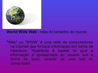 World Wide Web -  rede do tamanho do mundo "Web" ou "WWW” é uma rede de computadores na Internet que fornece informação em forma de hipertexto. Hipertexto é aquele no qual a informação é apresentada ao usuário sob a forma de texto, através de uma tela do computador.  