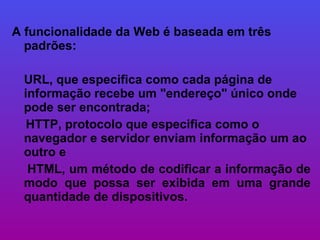 A funcionalidade da Web é baseada em três padrões:  URL, que especifica como cada página de informação recebe um "endereço" único onde pode ser encontrada; HTTP, protocolo que especifica como o navegador e servidor enviam informação um ao outro e  HTML, um método de codificar a informação de modo que possa ser exibida em uma grande quantidade de dispositivos.  