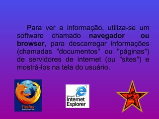Para ver a informação, utiliza-se um software chamado  navegador  ou browser,  para descarregar informações (chamadas "documentos" ou "páginas") de servidores de internet (ou "sites") e mostrá-los na tela do usuário. 