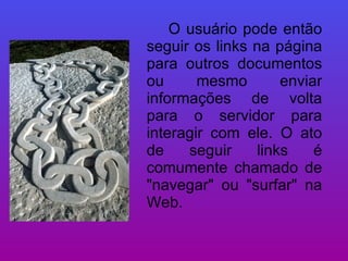 O usuário pode então seguir os links na página para outros documentos ou mesmo enviar informações de volta para o servidor para interagir com ele. O ato de seguir links é comumente chamado de "navegar" ou "surfar" na Web.  