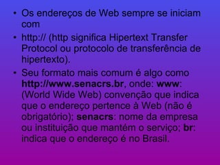 Os endereços de Web sempre se iniciam com  http:// (http significa Hipertext Transfer Protocol ou protocolo de transferência de hipertexto).  Seu formato mais comum é algo como  http://www.senacrs.br , onde:  www : (World Wide Web) convenção que indica que o endereço pertence à Web (não é obrigatório);  senacrs : nome da empresa ou instituição que mantém o serviço;  br : indica que o endereço é no Brasil.  
