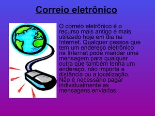 Correio eletrônico   O correio eletrônico é o recurso mais antigo e mais utilizado hoje em dia na Internet. Qualquer pessoa que tem um endereço eletrônico na Internet pode mandar uma mensagem para qualquer outra que também tenha um endereço, não importa a distância ou a localização. Não é necessário pagar individualmente as mensagens enviadas. 