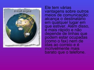 Ele tem várias vantagens sobre outros meios de comunicação: alcança o destinatário em qualquer lugar em que estiver. Além disso, é mais rápido e não depende de linhas que podem estar ocupadas (como o fax) nem de idas ao correio e é incrivelmente mais barato que o telefone.  