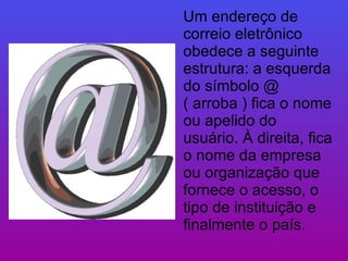 Um endereço de correio eletrônico obedece a seguinte estrutura: a esquerda do símbolo @ ( arroba ) fica o nome ou apelido do usuário. À direita, fica o nome da empresa ou organização que fornece o acesso, o tipo de instituição e finalmente o país. 