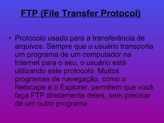 FTP (File Transfer Protocol)   Protocolo usado para a transferência de arquivos. Sempre que o usuário transporta um programa de um computador na Internet para o seu, o usuário está utilizando este protocolo. Muitos programas de navegação, como o Netscape e o Explorer, permitem que você faça FTP diretamente deles, sem precisar de um outro programa.  