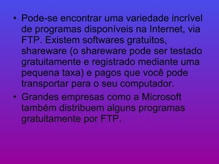 Pode-se encontrar uma variedade incrível de programas disponíveis na Internet, via FTP. Existem softwares gratuitos, shareware (o shareware pode ser testado gratuitamente e registrado mediante uma pequena taxa) e pagos que você pode transportar para o seu computador.  Grandes empresas como a Microsoft também distribuem alguns programas gratuitamente por FTP.  