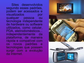 Sites desenvolvidos segundo esses padrões, podem ser acessados e visualizados por qualquer pessoa ou tecnologia independente de hardware ou software utilizados, como celular, PDA, eletrodomésticos... independentemente da plataforma, de maneira rápida e compatível com os novos padrões e tecnologias que possam surgir com a evolução da internet.  