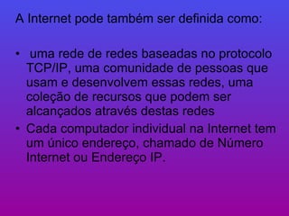 A Internet pode também ser definida como: uma rede de redes baseadas no protocolo TCP/IP, uma comunidade de pessoas que usam e desenvolvem essas redes, uma coleção de recursos que podem ser alcançados através destas redes Cada computador individual na Internet tem um único endereço, chamado de Número Internet ou Endereço IP.  