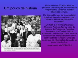 Ainda nos anos 60 eram feitas as primeiras comunicações de dados entre computadores, utilizando as linhas telefônicas comuns.  Um dos problemas:  se o computador central sofresse alguma avaria, todo o sistema de informações ficaria inoperante.  Em 1969 a ARPAnet ( Advanced Research Projects Agency  -rede da Agência de Projetos de Pesquisa Avançada) nos Estados Unidos apresentou uma nova proposta: todos os computadores interligados sem ter um centro definido ou mesmo uma rota única para as informações, tornando-se quase indestrutível.   Surge assim a INTERNET!!! Um pouco de história 