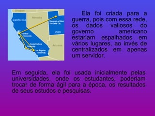 Ela foi criada para a guerra, pois com essa rede, os dados valiosos do governo americano estariam espalhados em vários lugares, ao invés de centralizados em apenas um servidor.  Em seguida, ela foi usada inicialmente pelas universidades, onde os estudantes, poderiam trocar de forma ágil para a época, os resultados de seus estudos e pesquisas. 