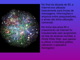 No final da década de 80, a Internet era utilizada basicamente para trocas de mensagens, informações e arquivos entre pesquisadores, e ainda não tinha utilização comercial. No início dos anos 90 o crescimento da Internet foi impulsionado pelo surgimento da teia de alcance mundial, a World Wide Web, que passou a utilizar a interface gráfica, utilizando o aplicativo Navegador. 