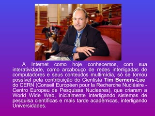 A Internet como hoje conhecemos, com sua interatividade, como arcabouço de redes interligadas de computadores e seus conteúdos multimídia, só se tornou possível pela contribuição do Cientista  Tim Berners-Lee   do CERN (Conseil Européen pour la Recherche Nucléaire - Centro Europeu de Pesquisas Nucleares), que criaram a World Wide Web, inicialmente interligando sistemas de pesquisa científicas e mais tarde acadêmicas, interligando Universidades. 
