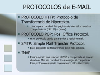 PROTOCOLOS de E-MAIL PROTOCOLO HTTP: Protocolo de Transferencia de Hipertexto.  Usado para transferir las páginas de internet a nuestros computadores (http://) o (www). PROTOCOLO POP: Pos  Office Protocol.  es el protocolo usado para enviar y recibir e-mail. SMTP:  Simple Mail Transfer Protocol. Es el protocolo de transferencia de e-mail simples. IMAP: Es una opción con relación al POP y nos permite el acceso directo al Mail sin transferir los mensajes al computador. Este protocolo es usado normalmente el los Webmails. 