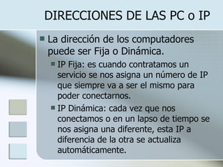DIRECCIONES DE LAS PC o IP La dirección de los computadores puede ser Fija o Dinámica. IP Fija: es cuando contratamos un servicio se nos asigna un número de IP que siempre va a ser el mismo para poder conectarnos. IP Dinámica: cada vez que nos conectamos o en un lapso de tiempo se nos asigna una diferente, esta IP a diferencia de la otra se actualiza automáticamente. 