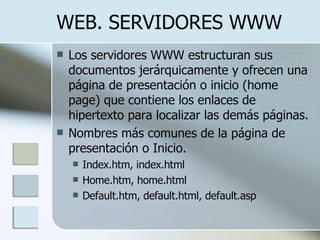 WEB. SERVIDORES WWW Los servidores WWW estructuran sus documentos jerárquicamente y ofrecen una página de presentación o inicio (home page) que contiene los enlaces de hipertexto para localizar las demás páginas. Nombres más comunes de la página de presentación o Inicio. Index.htm, index.html Home.htm, home.html Default.htm, default.html, default.asp 
