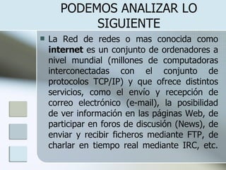 PODEMOS ANALIZAR LO SIGUIENTE La Red de redes o mas conocida como  internet  es un conjunto de ordenadores a nivel mundial (millones de computadoras interconectadas con el conjunto de protocolos TCP/IP) y que ofrece distintos servicios, como el envío y recepción de correo electrónico (e-mail), la posibilidad de ver información en las páginas Web, de participar en foros de discusión (News), de enviar y recibir ficheros mediante FTP, de charlar en tiempo real mediante IRC, etc. 