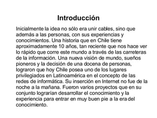 Introducción Inicialmente la idea no sólo era unir cables, sino que además a las personas, con sus experiencias y conocimientos. Una historia que en Chile tiene aproximadamente 10 años, tan reciente que nos hace ver lo rápido que corre este mundo a través de las carreteras de la información. Una nueva visión de mundo, sueños pioneros y la decisión de una docena de personas, lograron que hoy Chile posea uno de los lugares privilegiados en Latinoamérica en el concepto de las redes de informática. Su inserción en Internet no fue de la noche a la mañana. Fueron varios proyectos que en su conjunto lograrían desarrollar el conocimiento y la experiencia para entrar en muy buen pie a la era del conocimiento. 