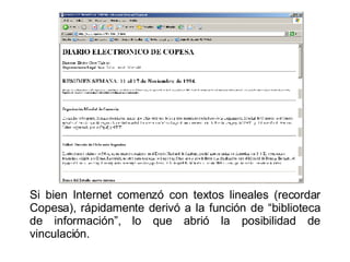 Si bien Internet comenzó con textos lineales (recordar Copesa), rápidamente derivó a la función de “biblioteca de información”, lo que abrió la posibilidad de vinculación. 