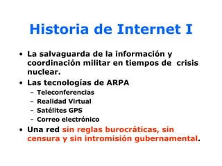 Historia de Internet I La salvaguarda de la información y coordinación militar en tiempos de  crisis nuclear. Las tecnologías de ARPA Teleconferencias Realidad Virtual Satélites GPS Correo electrónico Una red  sin reglas burocráticas, sin censura y sin intromisión gubernamental . 