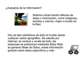 ¿Autopista de la Información? Sistema virtual donde millones de datos o información, como imágenes, sonidos y colores, viajan a través de la Red. Hoy se leen periódicos de todo el mundo desde cualquier sector geográfico. Se estudia por Internet, se compra y vende de todo, las empresas se posicionan mediante Sitios Web, se generan Base de Datos, existe información gratuita sobre datos específicos y más. 
