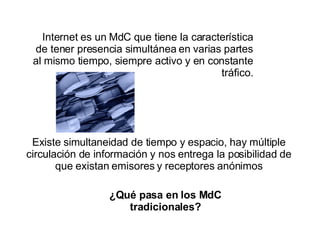 Internet es un MdC que tiene la característica de tener presencia simultánea en varias partes al mismo tiempo, siempre activo y en constante tráfico. ¿Qué pasa en los MdC tradicionales? Existe simultaneidad de tiempo y espacio, hay múltiple circulación de información y nos entrega la posibilidad de que existan emisores y receptores anónimos 