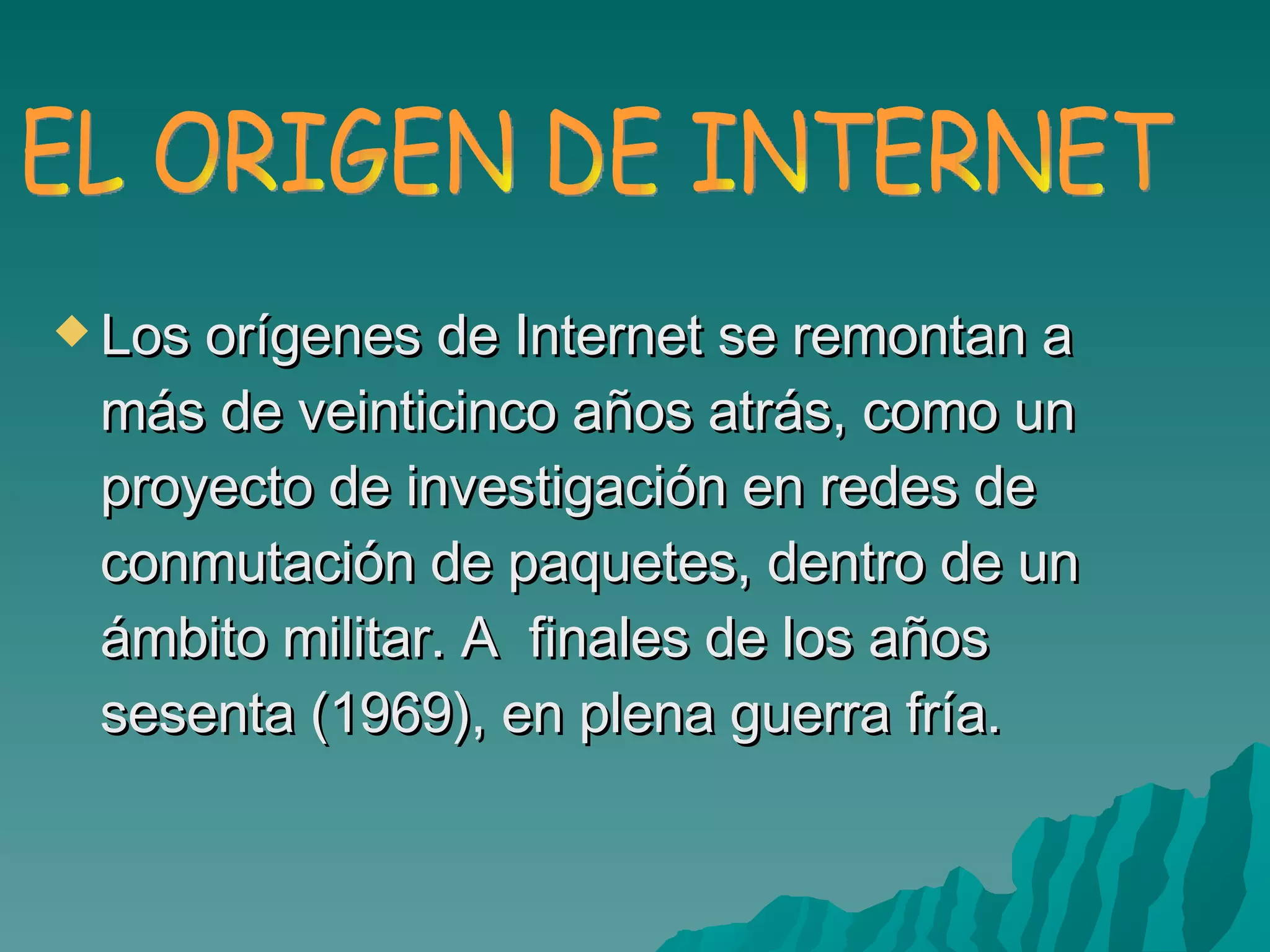 Los orígenes de Internet se remontan a más de veinticinco años atrás, como un proyecto de investigación en redes de conmutación de paquetes, dentro de un ámbito militar. A  finales de los años sesenta (1969), en plena guerra fría. EL ORIGEN DE INTERNET 