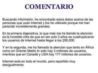 COMENTARIO     Buscando informaión, he encontrado estos datos acerca de las personas que usan Internet y los he utilizado porque me han parecido increiblemente grandes.   En la primera diapositiva, lo que más me ha llamdo la atención es la increible cifra de que en tan solo 3 años se cuadruplicaron los usuarios de Internet hasta llegar a los 200,000.   Y en la segunda, me ha llamado la atencion que tanto en África como en Oriente Medio tn solo hay 3 millones de usuarios, mientras que en Canadá y USA hay 177 millones de usuarios.   Internet está en todo el mundo, pero repartido muy desigualmente.     