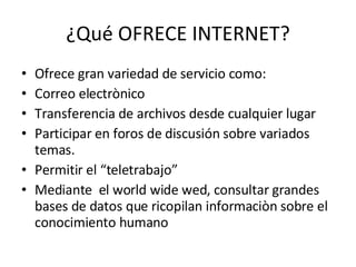 ¿Qué OFRECE INTERNET? Ofrece gran variedad de servicio como: Correo electrònico Transferencia de archivos desde cualquier lugar Participar en foros de discusión sobre variados temas. Permitir el “teletrabajo” Mediante  el world wide wed, consultar grandes bases de datos que ricopilan informaciòn sobre el conocimiento humano  