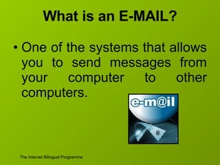What is an E-MAIL? One of the systems that allows you to send messages from your computer to other computers. 
