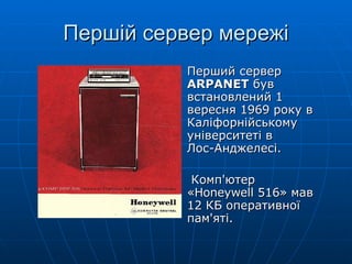 Першій сервер мережі Перший сервер  ARPANET  був встановлений 1 вересня 1969 року в Каліфорнійському університеті в  Лос-Анджелесі. Комп'ютер  «Honeywell 516» мав 12 КБ оперативної пам'яті. 