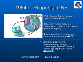 1984р.: Розробка  DNS DNS (Domain Name System) –  служба домених імен Забезпечує перетворення символьного імені комп'ютеру у цифрову адресу Кожен комп'ютер мережі має своє ім'я, наприклад,  GATE Для більш зручного використання  мережі, комп ’ ютери були об ’ єднані у групи, що отримали назву  доменів . www.google.com  –  203.12.125.56 