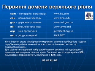 Первинні домени верхнього рівня   Коли Internet стала міжнародною мережею, виникла необхідність надати зарубіжним країнам можливість контролю за іменами систем, що знаходяться в них.  Для цієї мети створений набір двохбуквених доменів, які відповідають доменам вищого рівня для цих країн. Загальне число кодів країн –  300 .  Комп'ютерні мережі існують приблизно в  170  з них.  US UA RU DE с om  –  комерційні організації   www.hp.com е du  – навчальні заклади   www.khai.edu  gov  – державні установи   www.mil.gov.ua mil  – військові установи   www.army.mil org  – інші організації   president.org.ua  net  – ресурси мережі   UKR.NET 